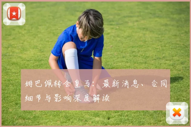 姆巴佩转会皇马：最新消息、合同细节与影响深度解读