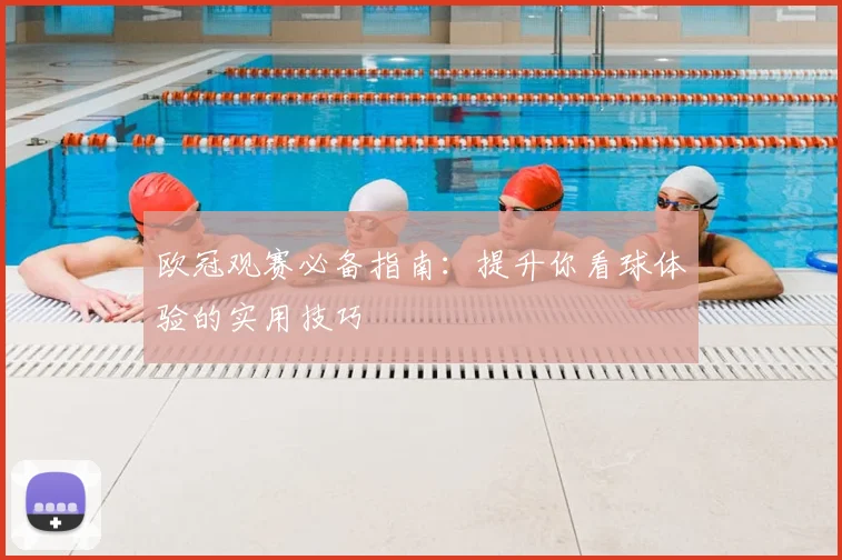 欧冠观赛必备指南:提升你看球体验的实用技巧