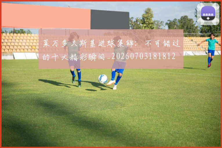 莱万多夫斯基进球集锦:不可错过的十大精彩瞬间_20260703181812