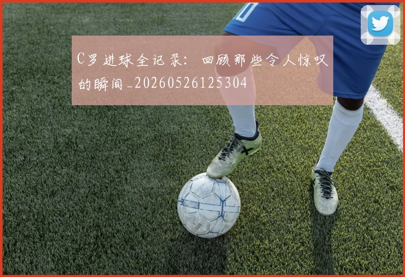 C罗进球全记录:回顾那些令人惊叹的瞬间_20260526125304