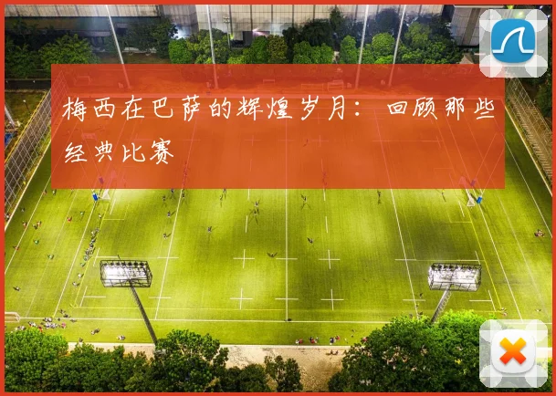 梅西在巴萨的辉煌岁月:回顾那些经典比赛