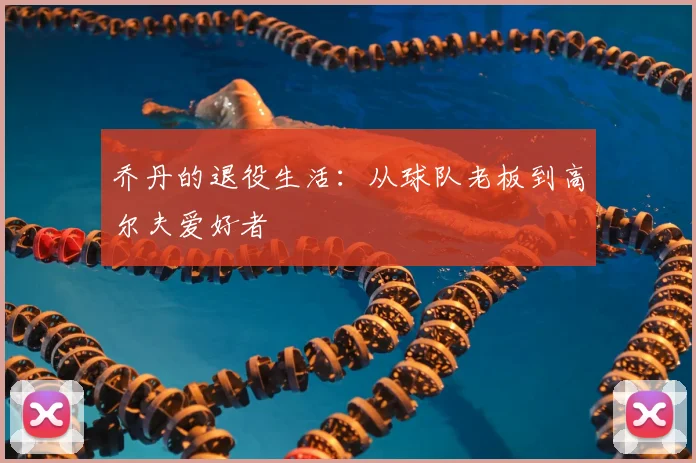 乔丹的退役生活：从球队老板到高尔夫爱好者