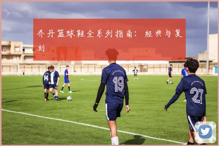 乔丹篮球鞋全系列指南：经典与复刻