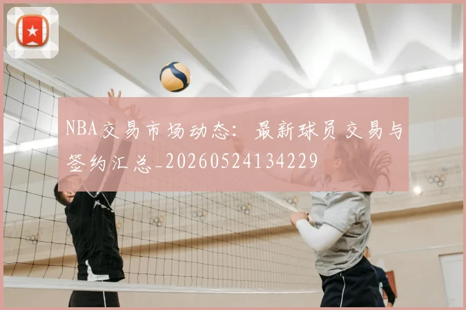 NBA交易市场动态:最新球员交易与签约汇总_20260524134229