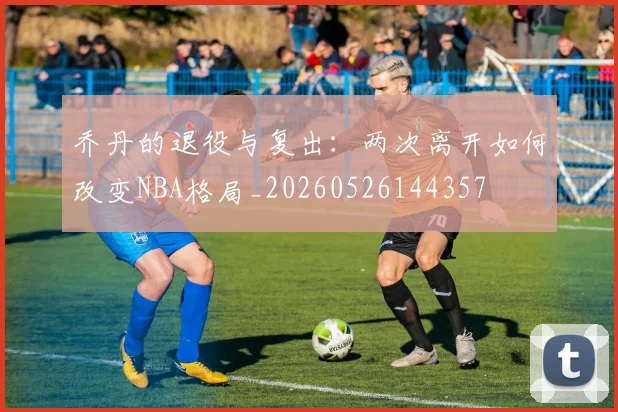 乔丹的退役与复出:两次离开如何改变NBA格局_20260526144357