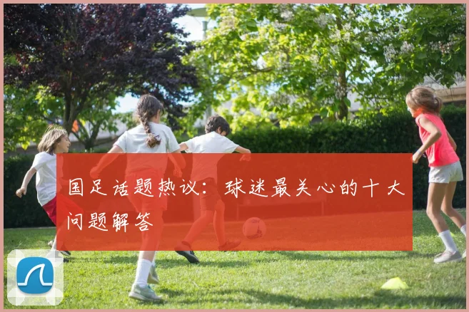 国足话题热议：球迷最关心的十大问题解答
