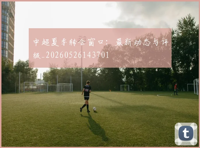 中超夏季转会窗口：最新动态与评级_20260526143701