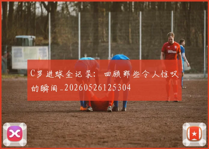 C罗进球全记录：回顾那些令人惊叹的瞬间_20260526125304