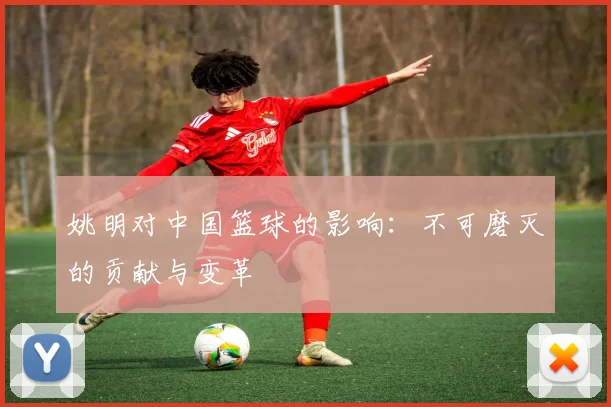 姚明对中国篮球的影响:不可磨灭的贡献与变革
