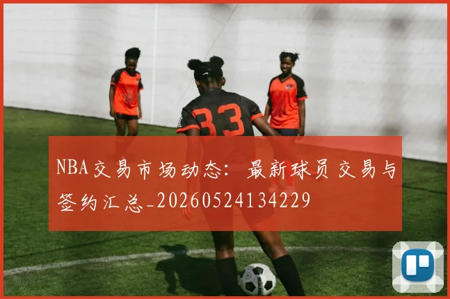 NBA交易市场动态：最新球员交易与签约汇总_20260524134229