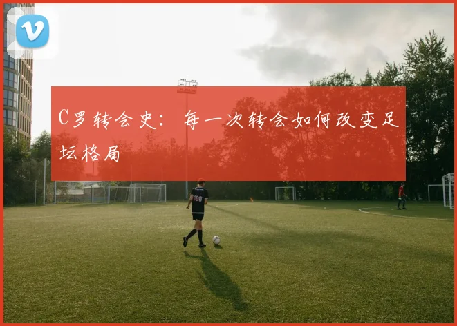 C罗转会史:每一次转会如何改变足坛格局