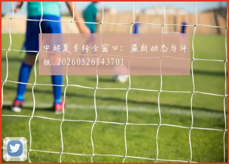 中超夏季转会窗口：最新动态与评级_20260526143701
