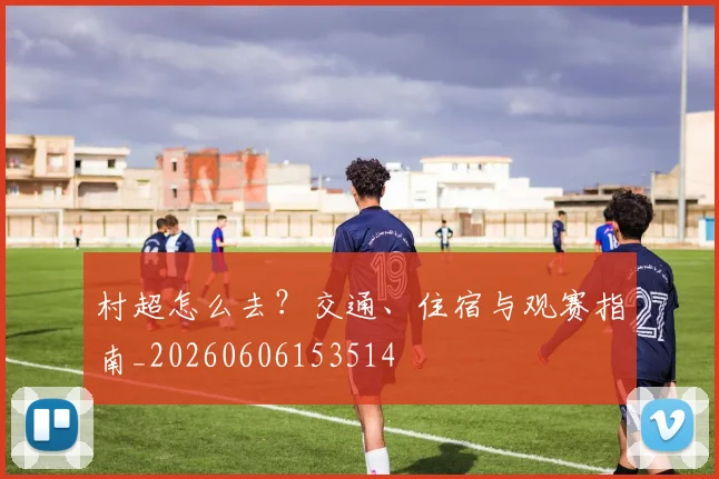 村超怎么去？交通、住宿与观赛指南_20260606153514