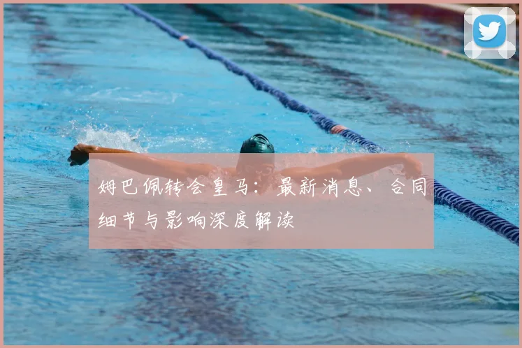 姆巴佩转会皇马：最新消息、合同细节与影响深度解读
