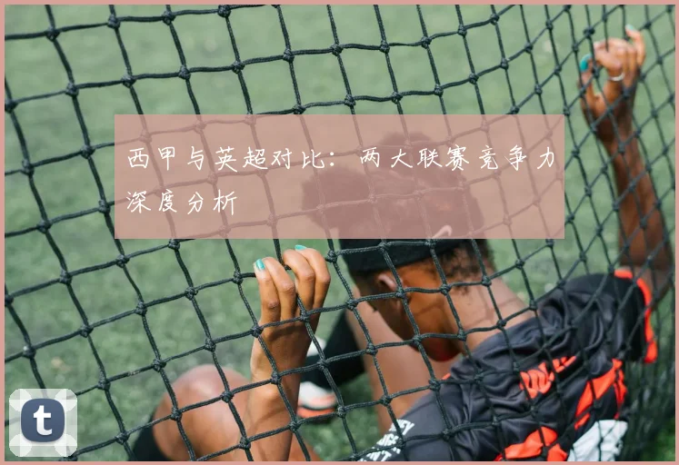 西甲与英超对比：两大联赛竞争力深度分析